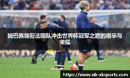 姆巴佩领衔法国队冲击世界杯冠军之路的艰辛与荣耀