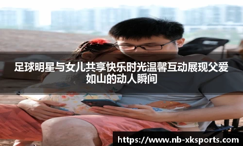 足球明星与女儿共享快乐时光温馨互动展现父爱如山的动人瞬间