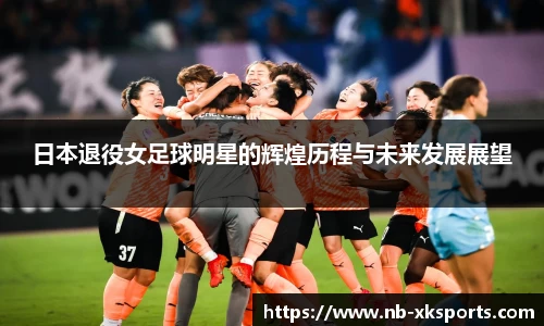 日本退役女足球明星的辉煌历程与未来发展展望
